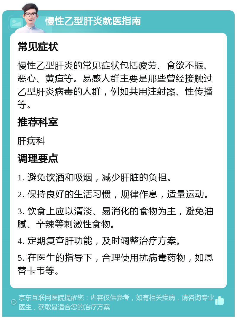 慢性乙型肝炎就医指南 常见症状 慢性乙型肝炎的常见症状包括疲劳、食欲不振、恶心、黄疸等。易感人群主要是那些曾经接触过乙型肝炎病毒的人群，例如共用注射器、性传播等。 推荐科室 肝病科 调理要点 1. 避免饮酒和吸烟，减少肝脏的负担。 2. 保持良好的生活习惯，规律作息，适量运动。 3. 饮食上应以清淡、易消化的食物为主，避免油腻、辛辣等刺激性食物。 4. 定期复查肝功能，及时调整治疗方案。 5. 在医生的指导下，合理使用抗病毒药物，如恩替卡韦等。