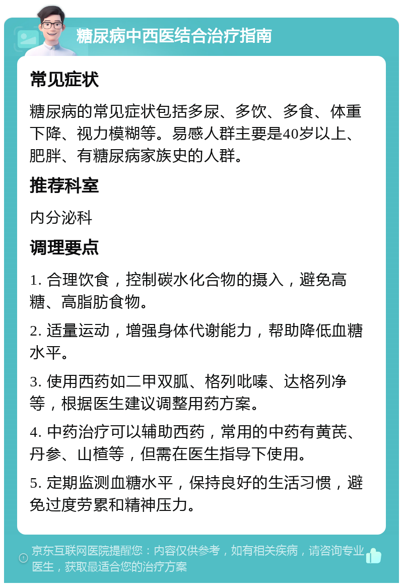 糖尿病中西医结合治疗指南 常见症状 糖尿病的常见症状包括多尿、多饮、多食、体重下降、视力模糊等。易感人群主要是40岁以上、肥胖、有糖尿病家族史的人群。 推荐科室 内分泌科 调理要点 1. 合理饮食，控制碳水化合物的摄入，避免高糖、高脂肪食物。 2. 适量运动，增强身体代谢能力，帮助降低血糖水平。 3. 使用西药如二甲双胍、格列吡嗪、达格列净等，根据医生建议调整用药方案。 4. 中药治疗可以辅助西药，常用的中药有黄芪、丹参、山楂等，但需在医生指导下使用。 5. 定期监测血糖水平，保持良好的生活习惯，避免过度劳累和精神压力。