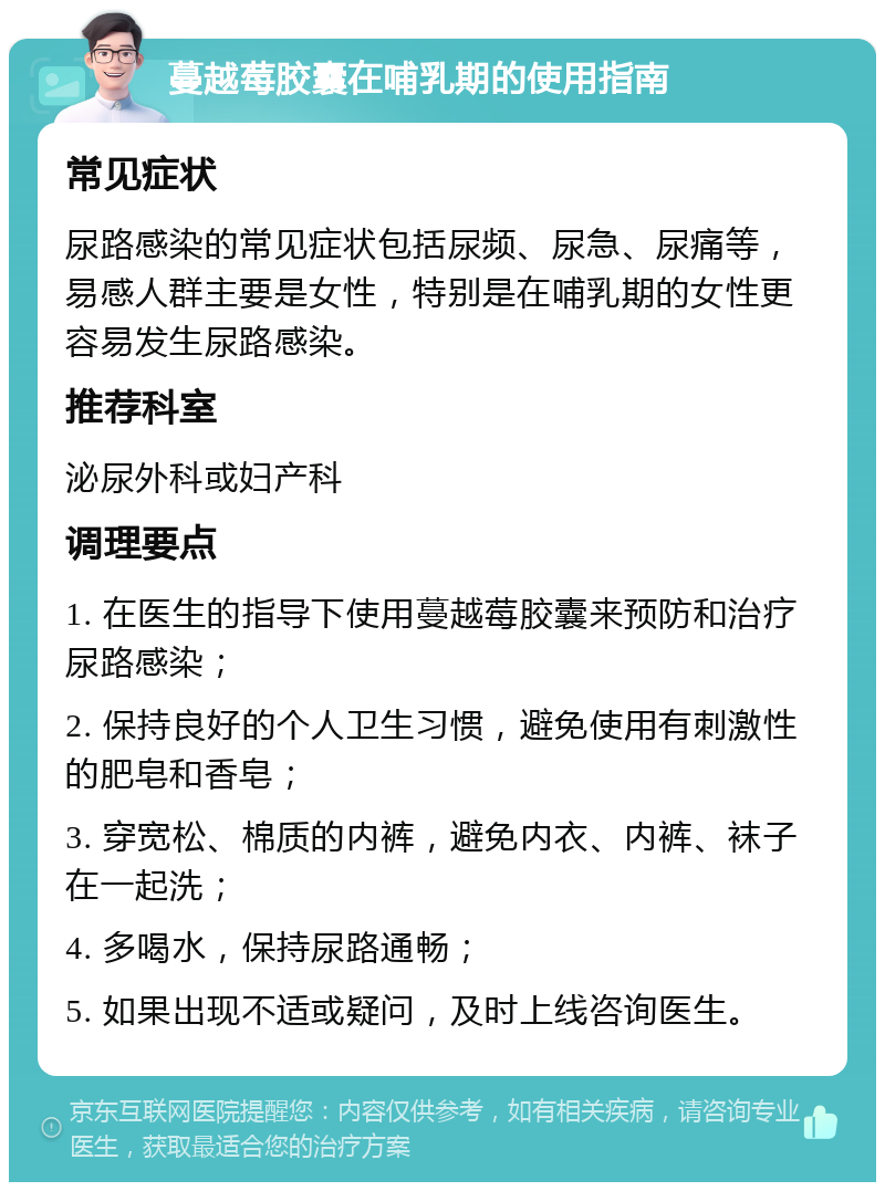 蔓越莓胶囊在哺乳期的使用指南 常见症状 尿路感染的常见症状包括尿频、尿急、尿痛等，易感人群主要是女性，特别是在哺乳期的女性更容易发生尿路感染。 推荐科室 泌尿外科或妇产科 调理要点 1. 在医生的指导下使用蔓越莓胶囊来预防和治疗尿路感染； 2. 保持良好的个人卫生习惯，避免使用有刺激性的肥皂和香皂； 3. 穿宽松、棉质的内裤，避免内衣、内裤、袜子在一起洗； 4. 多喝水，保持尿路通畅； 5. 如果出现不适或疑问，及时上线咨询医生。