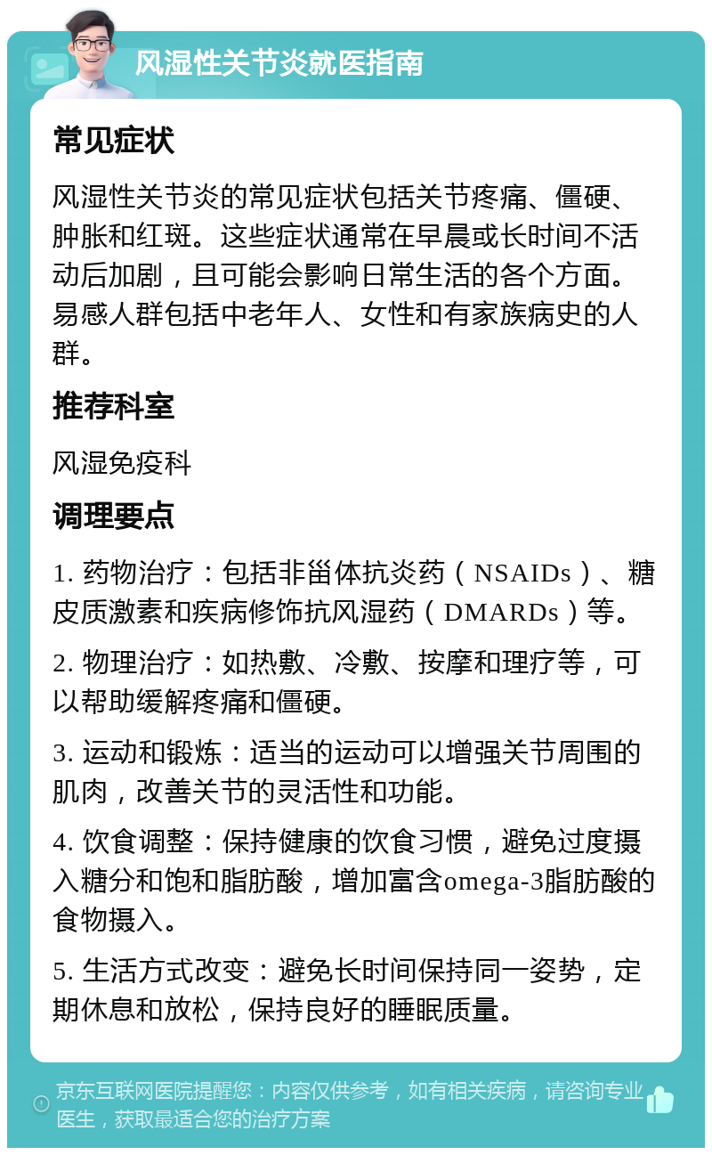 风湿性关节炎就医指南 常见症状 风湿性关节炎的常见症状包括关节疼痛、僵硬、肿胀和红斑。这些症状通常在早晨或长时间不活动后加剧，且可能会影响日常生活的各个方面。易感人群包括中老年人、女性和有家族病史的人群。 推荐科室 风湿免疫科 调理要点 1. 药物治疗：包括非甾体抗炎药（NSAIDs）、糖皮质激素和疾病修饰抗风湿药（DMARDs）等。 2. 物理治疗：如热敷、冷敷、按摩和理疗等，可以帮助缓解疼痛和僵硬。 3. 运动和锻炼：适当的运动可以增强关节周围的肌肉，改善关节的灵活性和功能。 4. 饮食调整：保持健康的饮食习惯，避免过度摄入糖分和饱和脂肪酸，增加富含omega-3脂肪酸的食物摄入。 5. 生活方式改变：避免长时间保持同一姿势，定期休息和放松，保持良好的睡眠质量。