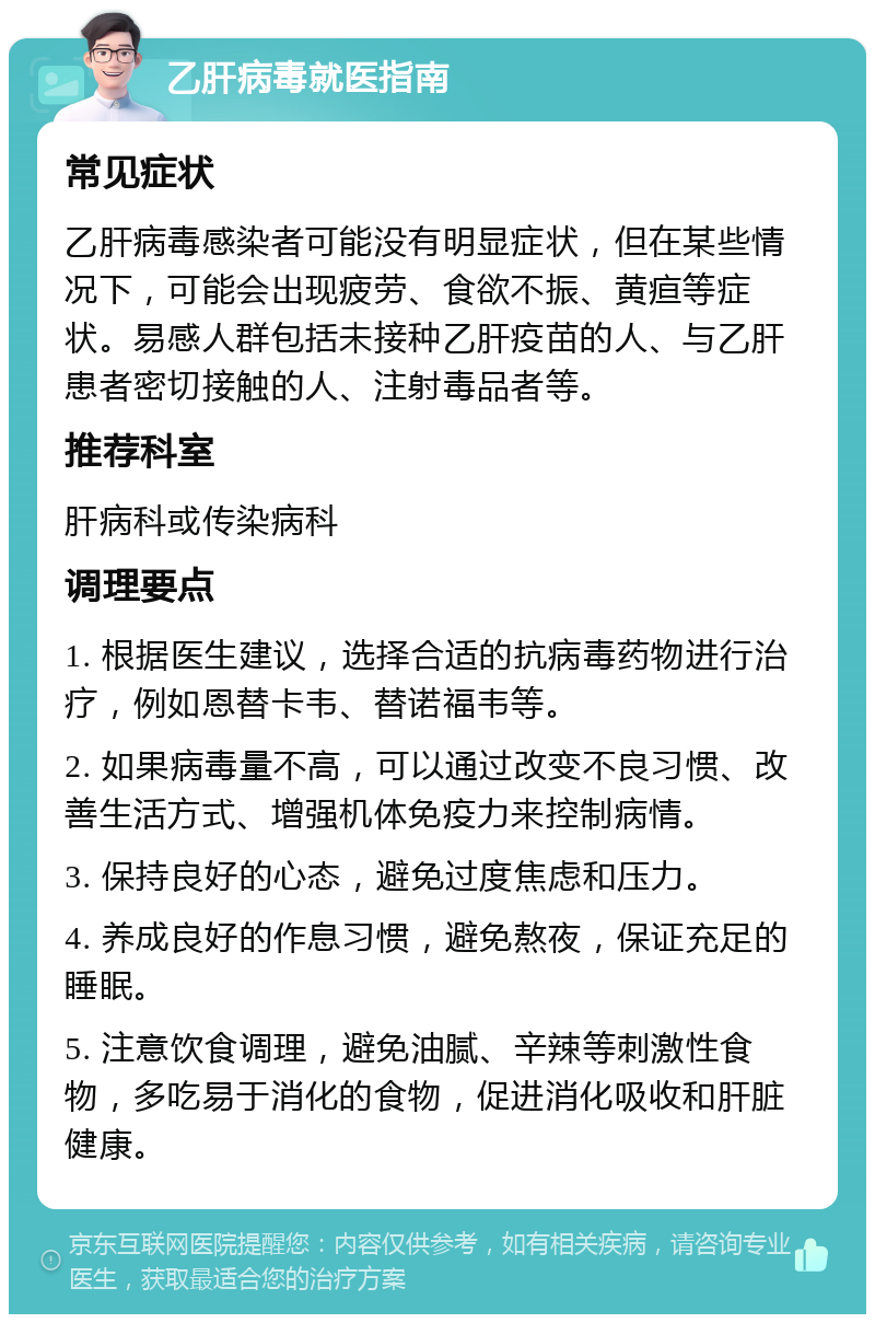 乙肝病毒就医指南 常见症状 乙肝病毒感染者可能没有明显症状，但在某些情况下，可能会出现疲劳、食欲不振、黄疸等症状。易感人群包括未接种乙肝疫苗的人、与乙肝患者密切接触的人、注射毒品者等。 推荐科室 肝病科或传染病科 调理要点 1. 根据医生建议，选择合适的抗病毒药物进行治疗，例如恩替卡韦、替诺福韦等。 2. 如果病毒量不高，可以通过改变不良习惯、改善生活方式、增强机体免疫力来控制病情。 3. 保持良好的心态，避免过度焦虑和压力。 4. 养成良好的作息习惯，避免熬夜，保证充足的睡眠。 5. 注意饮食调理，避免油腻、辛辣等刺激性食物，多吃易于消化的食物，促进消化吸收和肝脏健康。