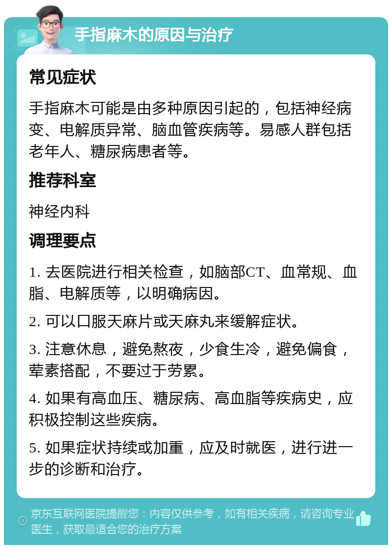 手指麻木的原因与治疗 常见症状 手指麻木可能是由多种原因引起的，包括神经病变、电解质异常、脑血管疾病等。易感人群包括老年人、糖尿病患者等。 推荐科室 神经内科 调理要点 1. 去医院进行相关检查，如脑部CT、血常规、血脂、电解质等，以明确病因。 2. 可以口服天麻片或天麻丸来缓解症状。 3. 注意休息，避免熬夜，少食生冷，避免偏食，荤素搭配，不要过于劳累。 4. 如果有高血压、糖尿病、高血脂等疾病史，应积极控制这些疾病。 5. 如果症状持续或加重，应及时就医，进行进一步的诊断和治疗。