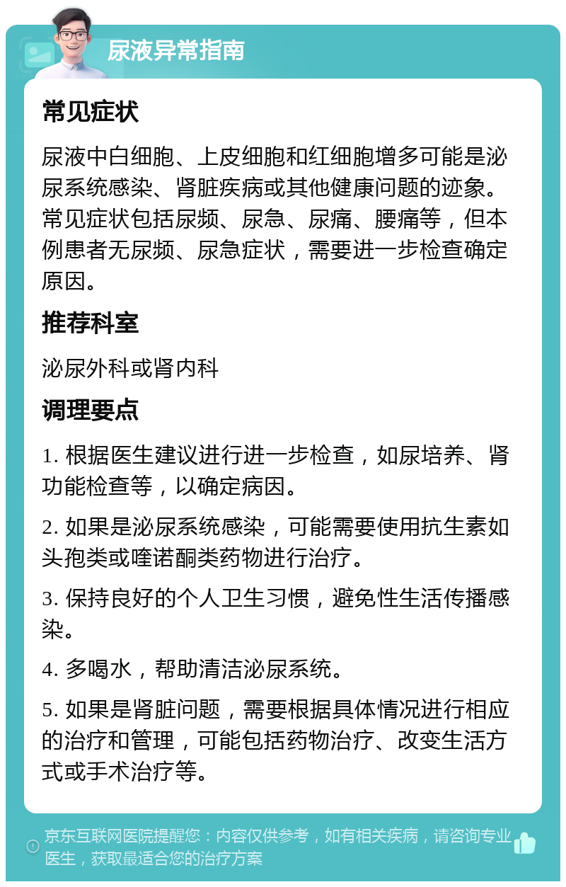 尿液异常指南 常见症状 尿液中白细胞、上皮细胞和红细胞增多可能是泌尿系统感染、肾脏疾病或其他健康问题的迹象。常见症状包括尿频、尿急、尿痛、腰痛等，但本例患者无尿频、尿急症状，需要进一步检查确定原因。 推荐科室 泌尿外科或肾内科 调理要点 1. 根据医生建议进行进一步检查，如尿培养、肾功能检查等，以确定病因。 2. 如果是泌尿系统感染，可能需要使用抗生素如头孢类或喹诺酮类药物进行治疗。 3. 保持良好的个人卫生习惯，避免性生活传播感染。 4. 多喝水，帮助清洁泌尿系统。 5. 如果是肾脏问题，需要根据具体情况进行相应的治疗和管理，可能包括药物治疗、改变生活方式或手术治疗等。