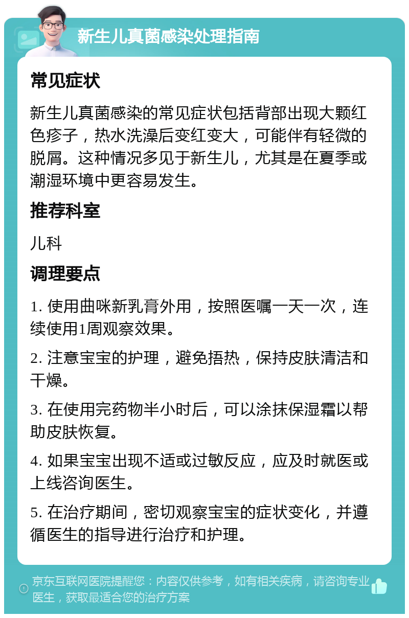 新生儿真菌感染处理指南 常见症状 新生儿真菌感染的常见症状包括背部出现大颗红色疹子，热水洗澡后变红变大，可能伴有轻微的脱屑。这种情况多见于新生儿，尤其是在夏季或潮湿环境中更容易发生。 推荐科室 儿科 调理要点 1. 使用曲咪新乳膏外用，按照医嘱一天一次，连续使用1周观察效果。 2. 注意宝宝的护理，避免捂热，保持皮肤清洁和干燥。 3. 在使用完药物半小时后，可以涂抹保湿霜以帮助皮肤恢复。 4. 如果宝宝出现不适或过敏反应，应及时就医或上线咨询医生。 5. 在治疗期间，密切观察宝宝的症状变化，并遵循医生的指导进行治疗和护理。