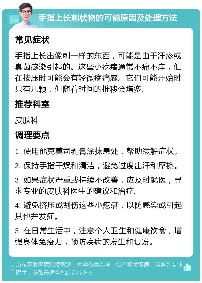 手指上长刺状物的可能原因及处理方法 常见症状 手指上长出像刺一样的东西，可能是由于汗疹或真菌感染引起的。这些小疙瘩通常不痛不痒，但在按压时可能会有轻微疼痛感。它们可能开始时只有几颗，但随着时间的推移会增多。 推荐科室 皮肤科 调理要点 1. 使用他克莫司乳膏涂抹患处，帮助缓解症状。 2. 保持手指干燥和清洁，避免过度出汗和摩擦。 3. 如果症状严重或持续不改善，应及时就医，寻求专业的皮肤科医生的建议和治疗。 4. 避免挤压或刮伤这些小疙瘩，以防感染或引起其他并发症。 5. 在日常生活中，注意个人卫生和健康饮食，增强身体免疫力，预防疾病的发生和复发。