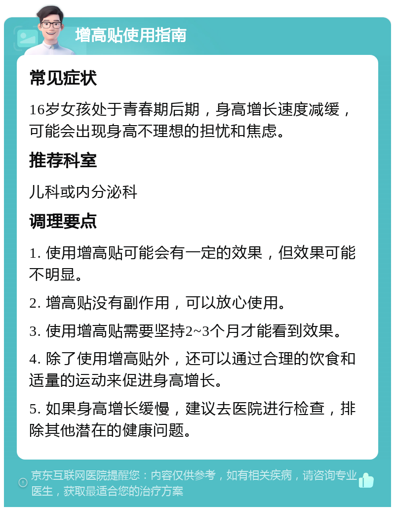 增高贴使用指南 常见症状 16岁女孩处于青春期后期，身高增长速度减缓，可能会出现身高不理想的担忧和焦虑。 推荐科室 儿科或内分泌科 调理要点 1. 使用增高贴可能会有一定的效果，但效果可能不明显。 2. 增高贴没有副作用，可以放心使用。 3. 使用增高贴需要坚持2~3个月才能看到效果。 4. 除了使用增高贴外，还可以通过合理的饮食和适量的运动来促进身高增长。 5. 如果身高增长缓慢，建议去医院进行检查，排除其他潜在的健康问题。