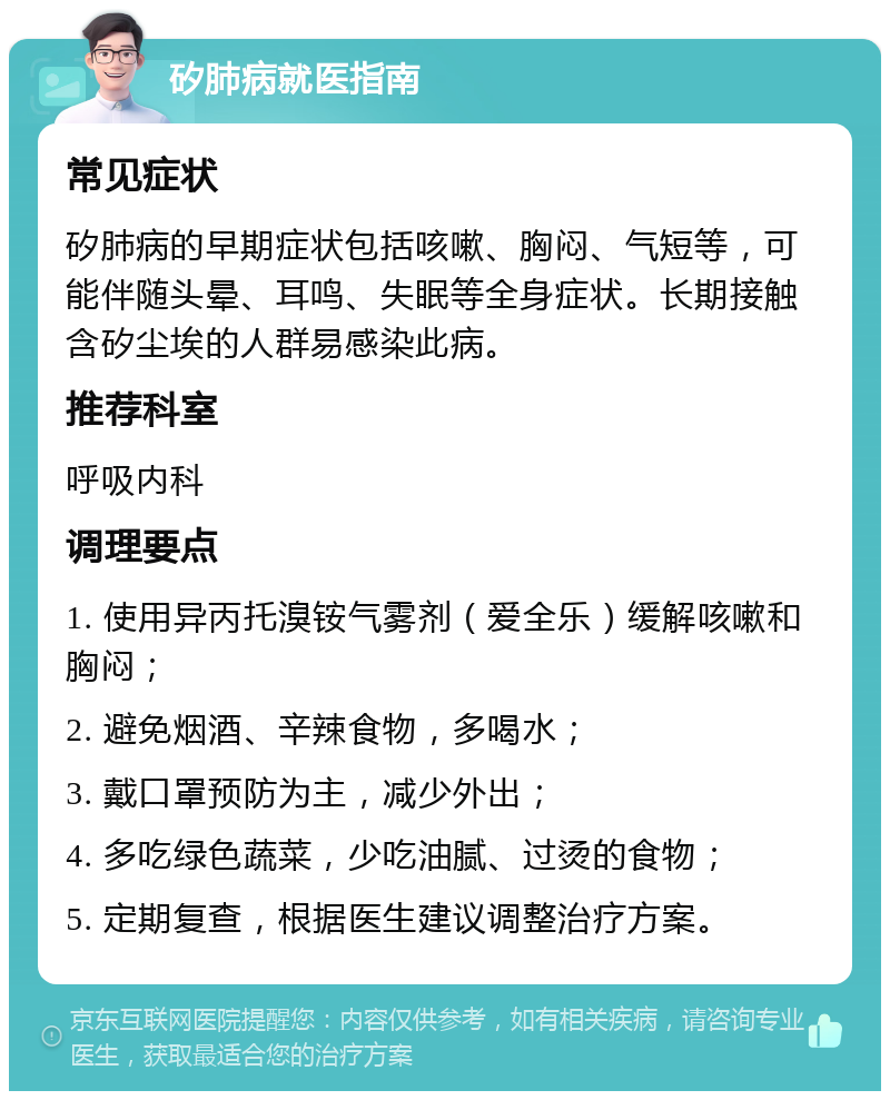 矽肺病就医指南 常见症状 矽肺病的早期症状包括咳嗽、胸闷、气短等，可能伴随头晕、耳鸣、失眠等全身症状。长期接触含矽尘埃的人群易感染此病。 推荐科室 呼吸内科 调理要点 1. 使用异丙托溴铵气雾剂（爱全乐）缓解咳嗽和胸闷； 2. 避免烟酒、辛辣食物，多喝水； 3. 戴口罩预防为主，减少外出； 4. 多吃绿色蔬菜，少吃油腻、过烫的食物； 5. 定期复查，根据医生建议调整治疗方案。