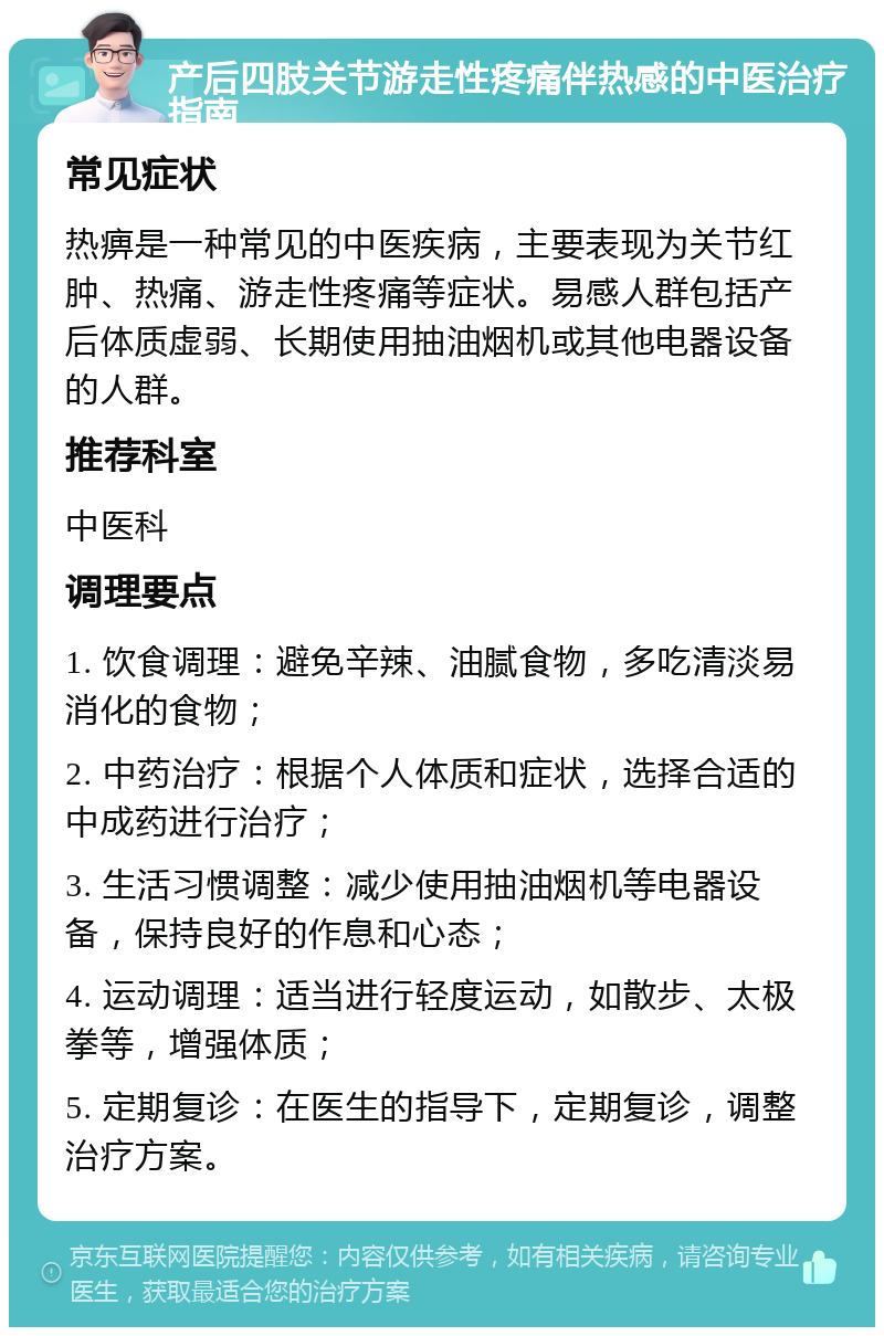 产后四肢关节游走性疼痛伴热感的中医治疗指南 常见症状 热痹是一种常见的中医疾病，主要表现为关节红肿、热痛、游走性疼痛等症状。易感人群包括产后体质虚弱、长期使用抽油烟机或其他电器设备的人群。 推荐科室 中医科 调理要点 1. 饮食调理：避免辛辣、油腻食物，多吃清淡易消化的食物； 2. 中药治疗：根据个人体质和症状，选择合适的中成药进行治疗； 3. 生活习惯调整：减少使用抽油烟机等电器设备，保持良好的作息和心态； 4. 运动调理：适当进行轻度运动，如散步、太极拳等，增强体质； 5. 定期复诊：在医生的指导下，定期复诊，调整治疗方案。