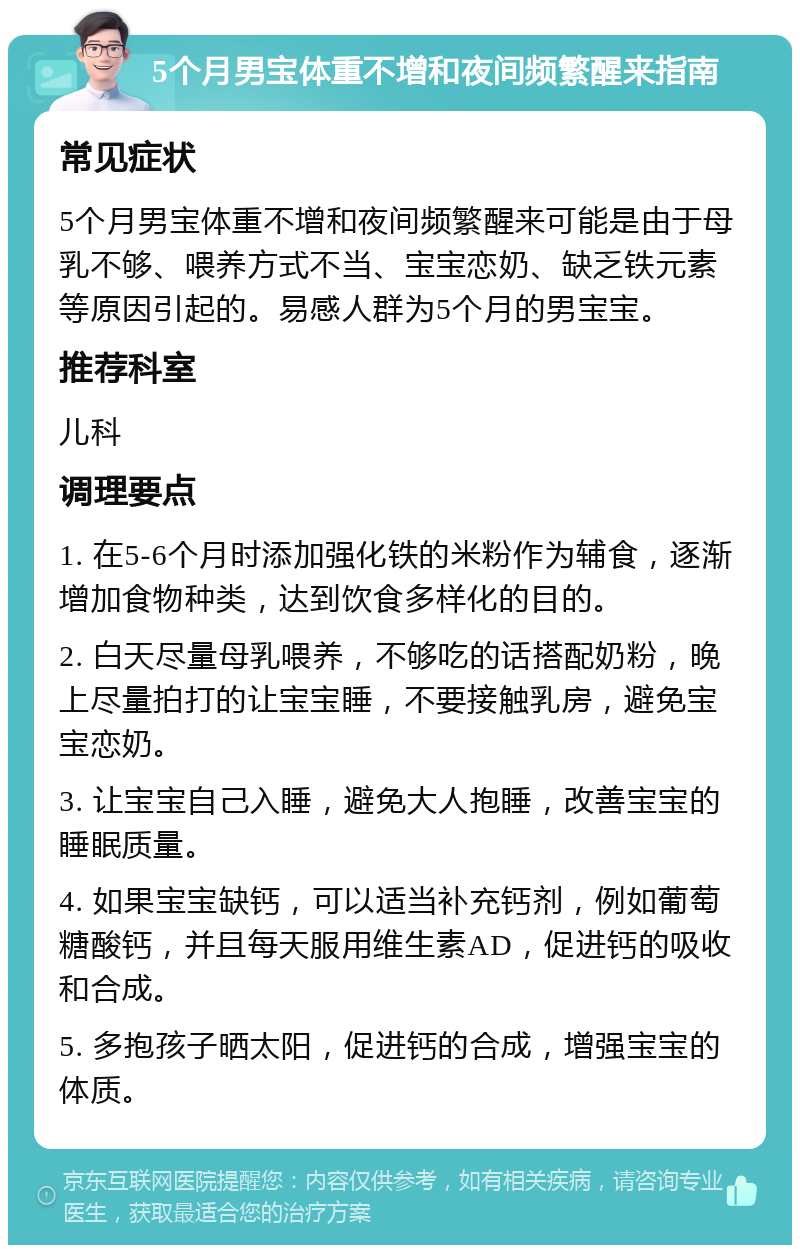 5个月男宝体重不增和夜间频繁醒来指南 常见症状 5个月男宝体重不增和夜间频繁醒来可能是由于母乳不够、喂养方式不当、宝宝恋奶、缺乏铁元素等原因引起的。易感人群为5个月的男宝宝。 推荐科室 儿科 调理要点 1. 在5-6个月时添加强化铁的米粉作为辅食，逐渐增加食物种类，达到饮食多样化的目的。 2. 白天尽量母乳喂养，不够吃的话搭配奶粉，晚上尽量拍打的让宝宝睡，不要接触乳房，避免宝宝恋奶。 3. 让宝宝自己入睡，避免大人抱睡，改善宝宝的睡眠质量。 4. 如果宝宝缺钙，可以适当补充钙剂，例如葡萄糖酸钙，并且每天服用维生素AD，促进钙的吸收和合成。 5. 多抱孩子晒太阳，促进钙的合成，增强宝宝的体质。