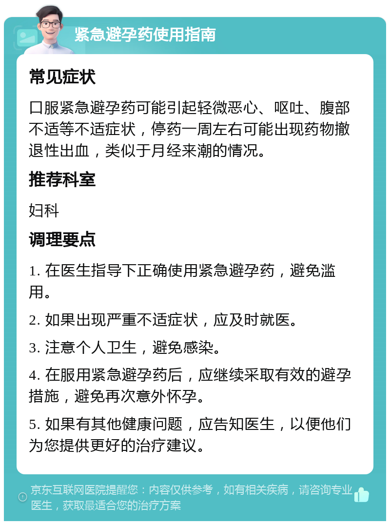 紧急避孕药使用指南 常见症状 口服紧急避孕药可能引起轻微恶心、呕吐、腹部不适等不适症状，停药一周左右可能出现药物撤退性出血，类似于月经来潮的情况。 推荐科室 妇科 调理要点 1. 在医生指导下正确使用紧急避孕药，避免滥用。 2. 如果出现严重不适症状，应及时就医。 3. 注意个人卫生，避免感染。 4. 在服用紧急避孕药后，应继续采取有效的避孕措施，避免再次意外怀孕。 5. 如果有其他健康问题，应告知医生，以便他们为您提供更好的治疗建议。