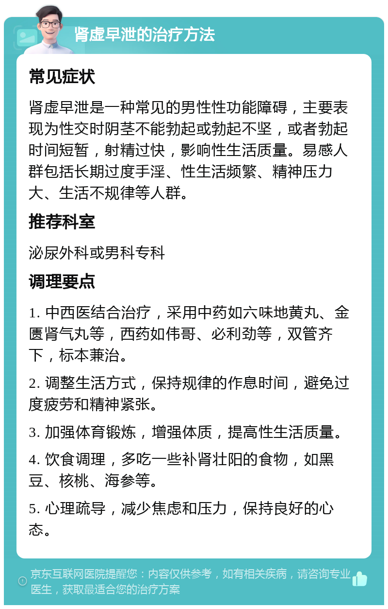 肾虚早泄的治疗方法 常见症状 肾虚早泄是一种常见的男性性功能障碍，主要表现为性交时阴茎不能勃起或勃起不坚，或者勃起时间短暂，射精过快，影响性生活质量。易感人群包括长期过度手淫、性生活频繁、精神压力大、生活不规律等人群。 推荐科室 泌尿外科或男科专科 调理要点 1. 中西医结合治疗，采用中药如六味地黄丸、金匮肾气丸等，西药如伟哥、必利劲等，双管齐下，标本兼治。 2. 调整生活方式，保持规律的作息时间，避免过度疲劳和精神紧张。 3. 加强体育锻炼，增强体质，提高性生活质量。 4. 饮食调理，多吃一些补肾壮阳的食物，如黑豆、核桃、海参等。 5. 心理疏导，减少焦虑和压力，保持良好的心态。