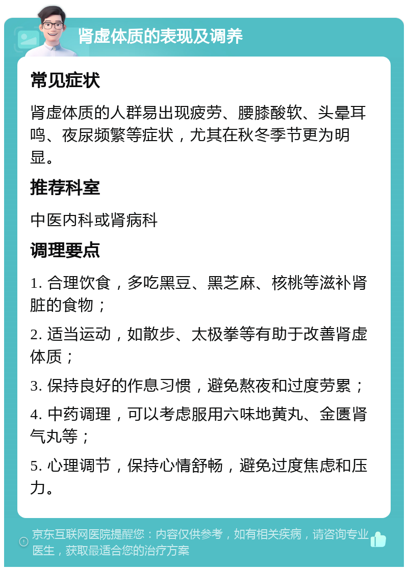 肾虚体质的表现及调养 常见症状 肾虚体质的人群易出现疲劳、腰膝酸软、头晕耳鸣、夜尿频繁等症状，尤其在秋冬季节更为明显。 推荐科室 中医内科或肾病科 调理要点 1. 合理饮食，多吃黑豆、黑芝麻、核桃等滋补肾脏的食物； 2. 适当运动，如散步、太极拳等有助于改善肾虚体质； 3. 保持良好的作息习惯，避免熬夜和过度劳累； 4. 中药调理，可以考虑服用六味地黄丸、金匮肾气丸等； 5. 心理调节，保持心情舒畅，避免过度焦虑和压力。