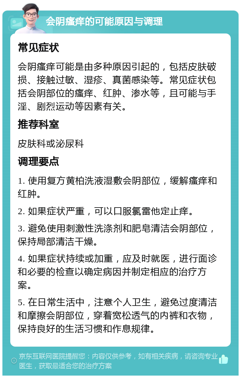 会阴瘙痒的可能原因与调理 常见症状 会阴瘙痒可能是由多种原因引起的，包括皮肤破损、接触过敏、湿疹、真菌感染等。常见症状包括会阴部位的瘙痒、红肿、渗水等，且可能与手淫、剧烈运动等因素有关。 推荐科室 皮肤科或泌尿科 调理要点 1. 使用复方黄柏洗液湿敷会阴部位，缓解瘙痒和红肿。 2. 如果症状严重，可以口服氯雷他定止痒。 3. 避免使用刺激性洗涤剂和肥皂清洁会阴部位，保持局部清洁干燥。 4. 如果症状持续或加重，应及时就医，进行面诊和必要的检查以确定病因并制定相应的治疗方案。 5. 在日常生活中，注意个人卫生，避免过度清洁和摩擦会阴部位，穿着宽松透气的内裤和衣物，保持良好的生活习惯和作息规律。