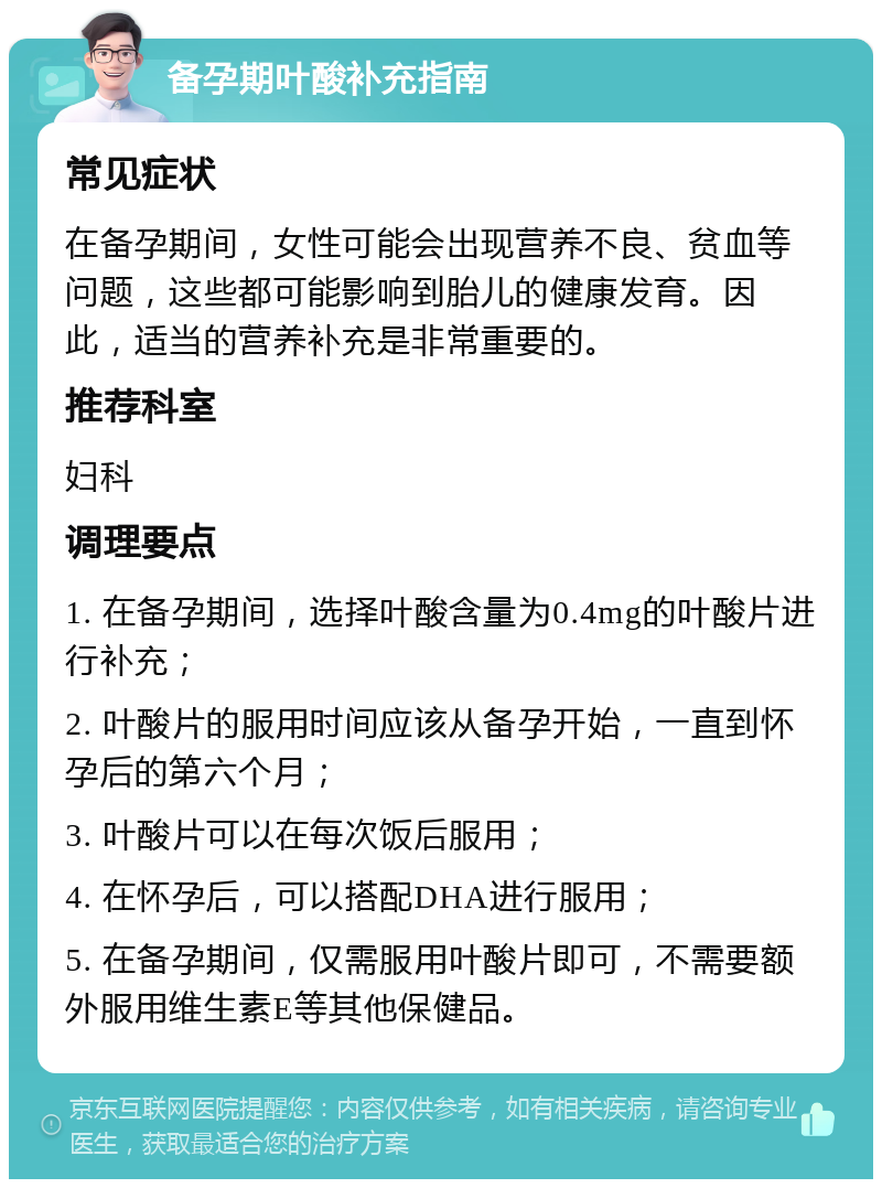 备孕期叶酸补充指南 常见症状 在备孕期间，女性可能会出现营养不良、贫血等问题，这些都可能影响到胎儿的健康发育。因此，适当的营养补充是非常重要的。 推荐科室 妇科 调理要点 1. 在备孕期间，选择叶酸含量为0.4mg的叶酸片进行补充； 2. 叶酸片的服用时间应该从备孕开始，一直到怀孕后的第六个月； 3. 叶酸片可以在每次饭后服用； 4. 在怀孕后，可以搭配DHA进行服用； 5. 在备孕期间，仅需服用叶酸片即可，不需要额外服用维生素E等其他保健品。