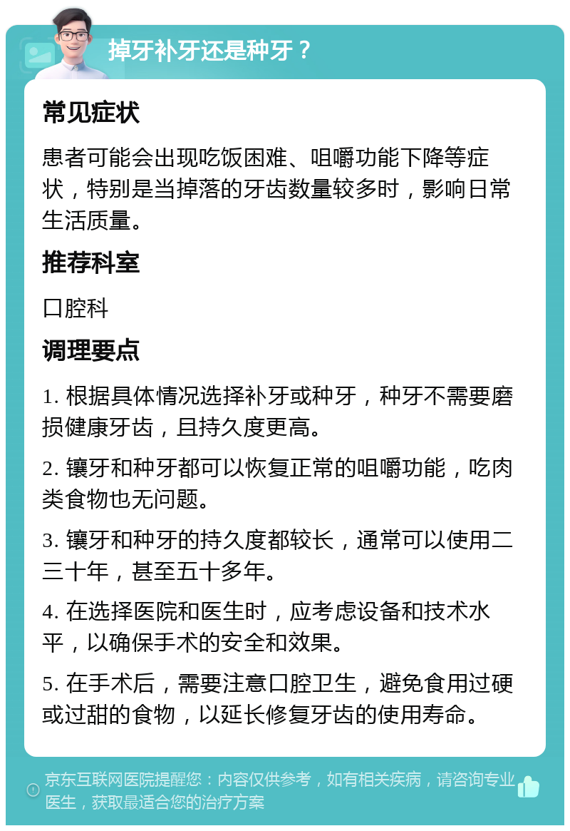 掉牙补牙还是种牙？ 常见症状 患者可能会出现吃饭困难、咀嚼功能下降等症状，特别是当掉落的牙齿数量较多时，影响日常生活质量。 推荐科室 口腔科 调理要点 1. 根据具体情况选择补牙或种牙，种牙不需要磨损健康牙齿，且持久度更高。 2. 镶牙和种牙都可以恢复正常的咀嚼功能，吃肉类食物也无问题。 3. 镶牙和种牙的持久度都较长，通常可以使用二三十年，甚至五十多年。 4. 在选择医院和医生时，应考虑设备和技术水平，以确保手术的安全和效果。 5. 在手术后，需要注意口腔卫生，避免食用过硬或过甜的食物，以延长修复牙齿的使用寿命。