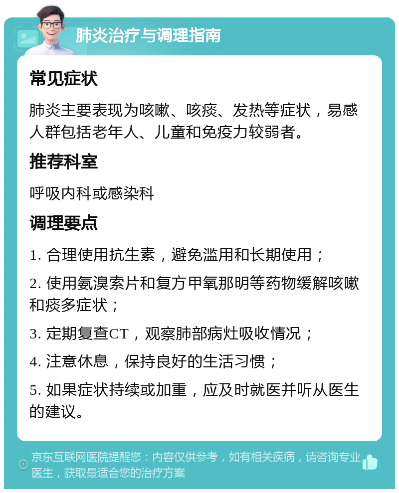 肺炎治疗与调理指南 常见症状 肺炎主要表现为咳嗽、咳痰、发热等症状，易感人群包括老年人、儿童和免疫力较弱者。 推荐科室 呼吸内科或感染科 调理要点 1. 合理使用抗生素，避免滥用和长期使用； 2. 使用氨溴索片和复方甲氧那明等药物缓解咳嗽和痰多症状； 3. 定期复查CT，观察肺部病灶吸收情况； 4. 注意休息，保持良好的生活习惯； 5. 如果症状持续或加重，应及时就医并听从医生的建议。