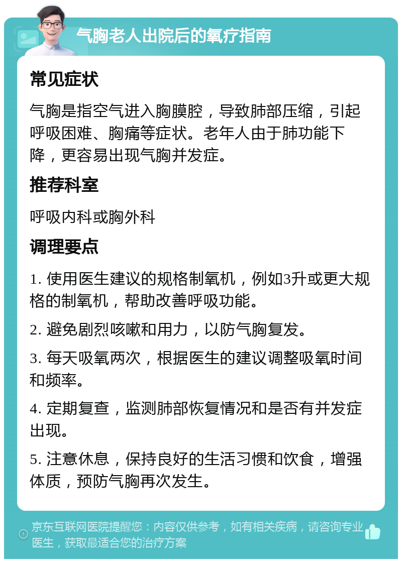 气胸老人出院后的氧疗指南 常见症状 气胸是指空气进入胸膜腔，导致肺部压缩，引起呼吸困难、胸痛等症状。老年人由于肺功能下降，更容易出现气胸并发症。 推荐科室 呼吸内科或胸外科 调理要点 1. 使用医生建议的规格制氧机，例如3升或更大规格的制氧机，帮助改善呼吸功能。 2. 避免剧烈咳嗽和用力，以防气胸复发。 3. 每天吸氧两次，根据医生的建议调整吸氧时间和频率。 4. 定期复查，监测肺部恢复情况和是否有并发症出现。 5. 注意休息，保持良好的生活习惯和饮食，增强体质，预防气胸再次发生。