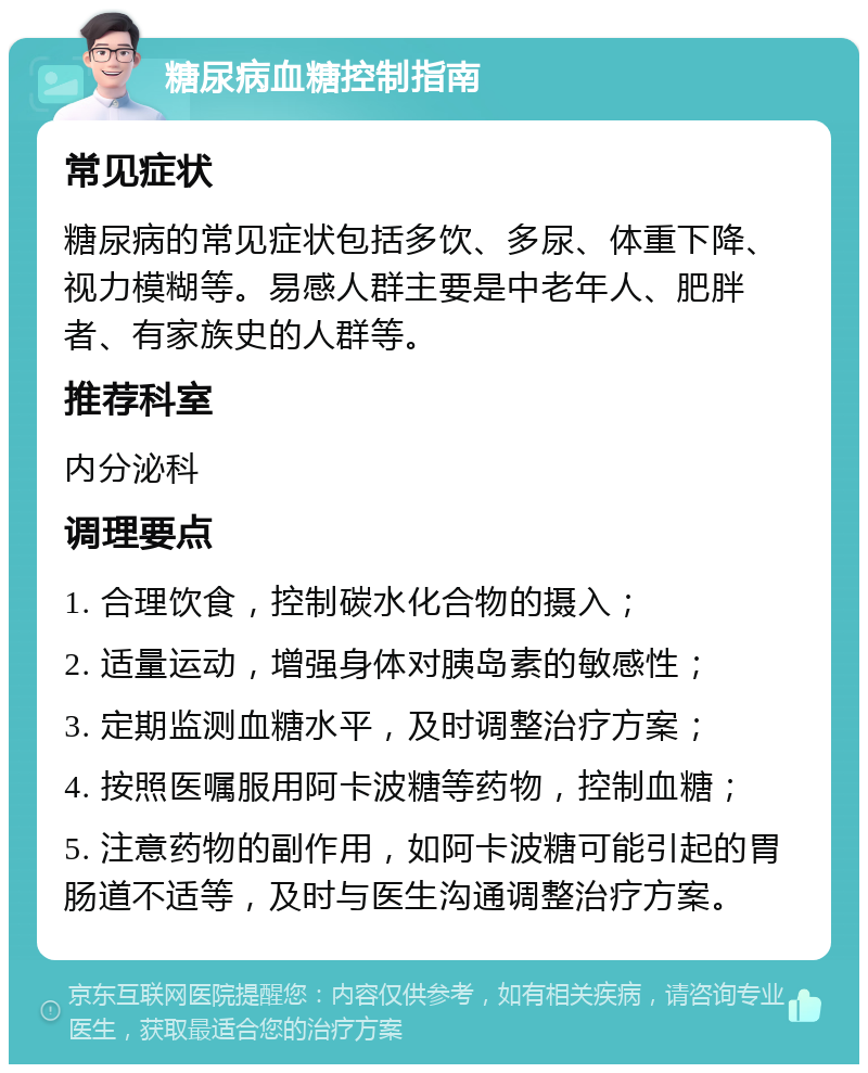 糖尿病血糖控制指南 常见症状 糖尿病的常见症状包括多饮、多尿、体重下降、视力模糊等。易感人群主要是中老年人、肥胖者、有家族史的人群等。 推荐科室 内分泌科 调理要点 1. 合理饮食，控制碳水化合物的摄入； 2. 适量运动，增强身体对胰岛素的敏感性； 3. 定期监测血糖水平，及时调整治疗方案； 4. 按照医嘱服用阿卡波糖等药物，控制血糖； 5. 注意药物的副作用，如阿卡波糖可能引起的胃肠道不适等，及时与医生沟通调整治疗方案。