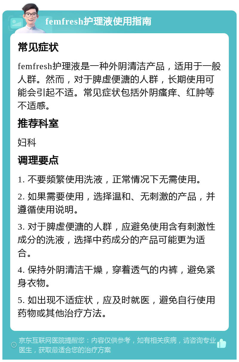 femfresh护理液使用指南 常见症状 femfresh护理液是一种外阴清洁产品，适用于一般人群。然而，对于脾虚便溏的人群，长期使用可能会引起不适。常见症状包括外阴瘙痒、红肿等不适感。 推荐科室 妇科 调理要点 1. 不要频繁使用洗液，正常情况下无需使用。 2. 如果需要使用，选择温和、无刺激的产品，并遵循使用说明。 3. 对于脾虚便溏的人群，应避免使用含有刺激性成分的洗液，选择中药成分的产品可能更为适合。 4. 保持外阴清洁干燥，穿着透气的内裤，避免紧身衣物。 5. 如出现不适症状，应及时就医，避免自行使用药物或其他治疗方法。