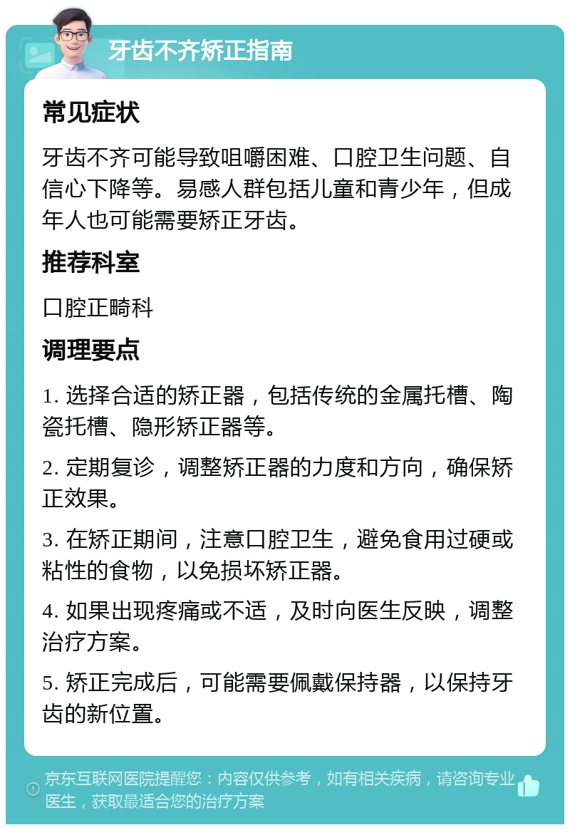 牙齿不齐矫正指南 常见症状 牙齿不齐可能导致咀嚼困难、口腔卫生问题、自信心下降等。易感人群包括儿童和青少年，但成年人也可能需要矫正牙齿。 推荐科室 口腔正畸科 调理要点 1. 选择合适的矫正器，包括传统的金属托槽、陶瓷托槽、隐形矫正器等。 2. 定期复诊，调整矫正器的力度和方向，确保矫正效果。 3. 在矫正期间，注意口腔卫生，避免食用过硬或粘性的食物，以免损坏矫正器。 4. 如果出现疼痛或不适，及时向医生反映，调整治疗方案。 5. 矫正完成后，可能需要佩戴保持器，以保持牙齿的新位置。