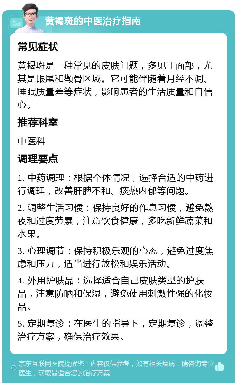 黄褐斑的中医治疗指南 常见症状 黄褐斑是一种常见的皮肤问题，多见于面部，尤其是眼尾和颧骨区域。它可能伴随着月经不调、睡眠质量差等症状，影响患者的生活质量和自信心。 推荐科室 中医科 调理要点 1. 中药调理：根据个体情况，选择合适的中药进行调理，改善肝脾不和、痰热内郁等问题。 2. 调整生活习惯：保持良好的作息习惯，避免熬夜和过度劳累，注意饮食健康，多吃新鲜蔬菜和水果。 3. 心理调节：保持积极乐观的心态，避免过度焦虑和压力，适当进行放松和娱乐活动。 4. 外用护肤品：选择适合自己皮肤类型的护肤品，注意防晒和保湿，避免使用刺激性强的化妆品。 5. 定期复诊：在医生的指导下，定期复诊，调整治疗方案，确保治疗效果。