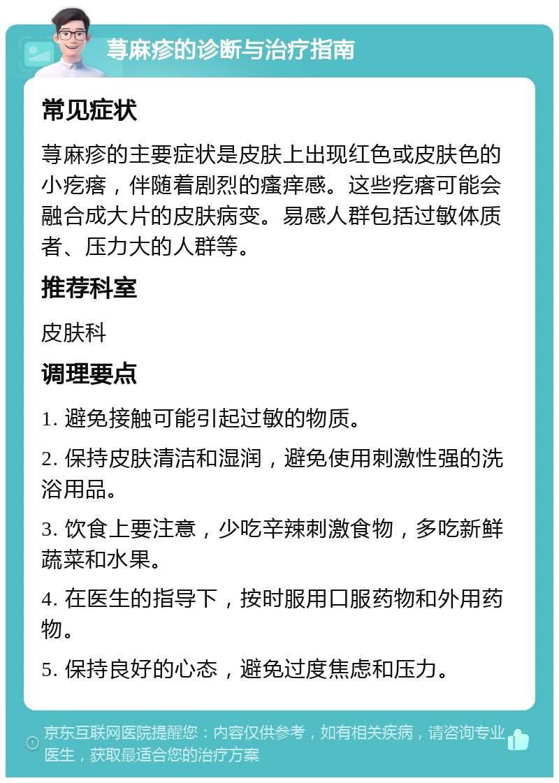 荨麻疹的诊断与治疗指南 常见症状 荨麻疹的主要症状是皮肤上出现红色或皮肤色的小疙瘩，伴随着剧烈的瘙痒感。这些疙瘩可能会融合成大片的皮肤病变。易感人群包括过敏体质者、压力大的人群等。 推荐科室 皮肤科 调理要点 1. 避免接触可能引起过敏的物质。 2. 保持皮肤清洁和湿润，避免使用刺激性强的洗浴用品。 3. 饮食上要注意，少吃辛辣刺激食物，多吃新鲜蔬菜和水果。 4. 在医生的指导下，按时服用口服药物和外用药物。 5. 保持良好的心态，避免过度焦虑和压力。