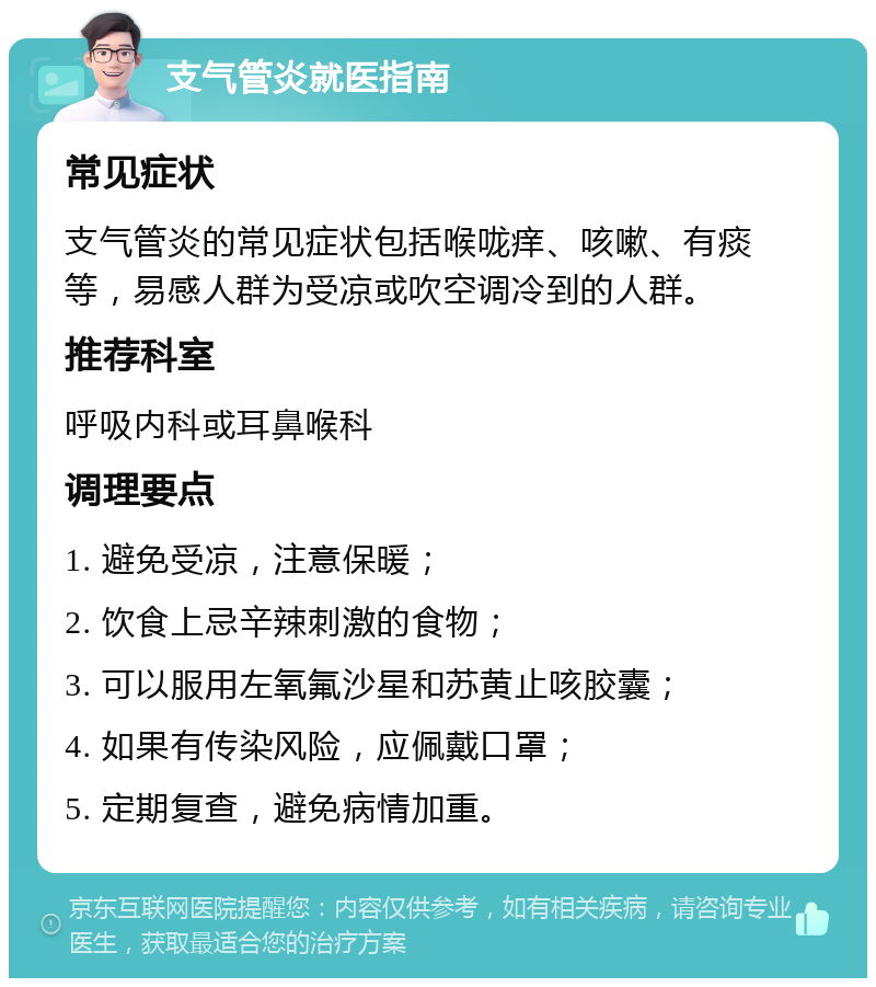 支气管炎就医指南 常见症状 支气管炎的常见症状包括喉咙痒、咳嗽、有痰等，易感人群为受凉或吹空调冷到的人群。 推荐科室 呼吸内科或耳鼻喉科 调理要点 1. 避免受凉，注意保暖； 2. 饮食上忌辛辣刺激的食物； 3. 可以服用左氧氟沙星和苏黄止咳胶囊； 4. 如果有传染风险，应佩戴口罩； 5. 定期复查，避免病情加重。