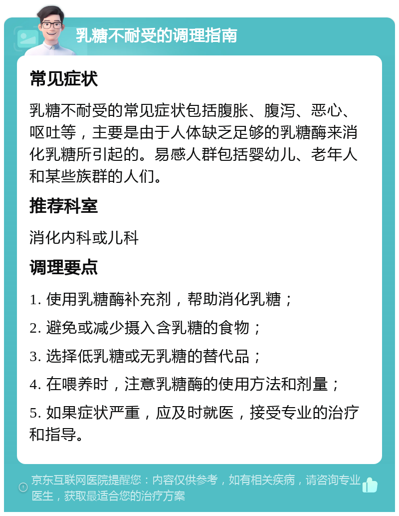 乳糖不耐受的调理指南 常见症状 乳糖不耐受的常见症状包括腹胀、腹泻、恶心、呕吐等，主要是由于人体缺乏足够的乳糖酶来消化乳糖所引起的。易感人群包括婴幼儿、老年人和某些族群的人们。 推荐科室 消化内科或儿科 调理要点 1. 使用乳糖酶补充剂，帮助消化乳糖； 2. 避免或减少摄入含乳糖的食物； 3. 选择低乳糖或无乳糖的替代品； 4. 在喂养时，注意乳糖酶的使用方法和剂量； 5. 如果症状严重，应及时就医，接受专业的治疗和指导。