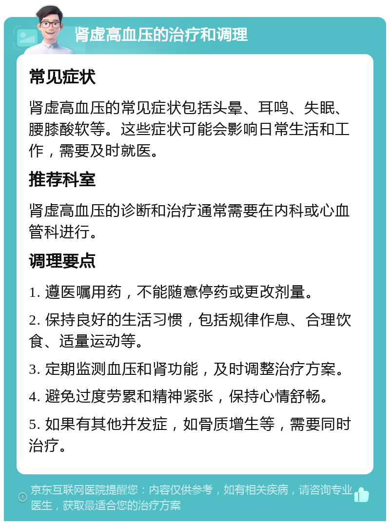 肾虚高血压的治疗和调理 常见症状 肾虚高血压的常见症状包括头晕、耳鸣、失眠、腰膝酸软等。这些症状可能会影响日常生活和工作，需要及时就医。 推荐科室 肾虚高血压的诊断和治疗通常需要在内科或心血管科进行。 调理要点 1. 遵医嘱用药，不能随意停药或更改剂量。 2. 保持良好的生活习惯，包括规律作息、合理饮食、适量运动等。 3. 定期监测血压和肾功能，及时调整治疗方案。 4. 避免过度劳累和精神紧张，保持心情舒畅。 5. 如果有其他并发症，如骨质增生等，需要同时治疗。