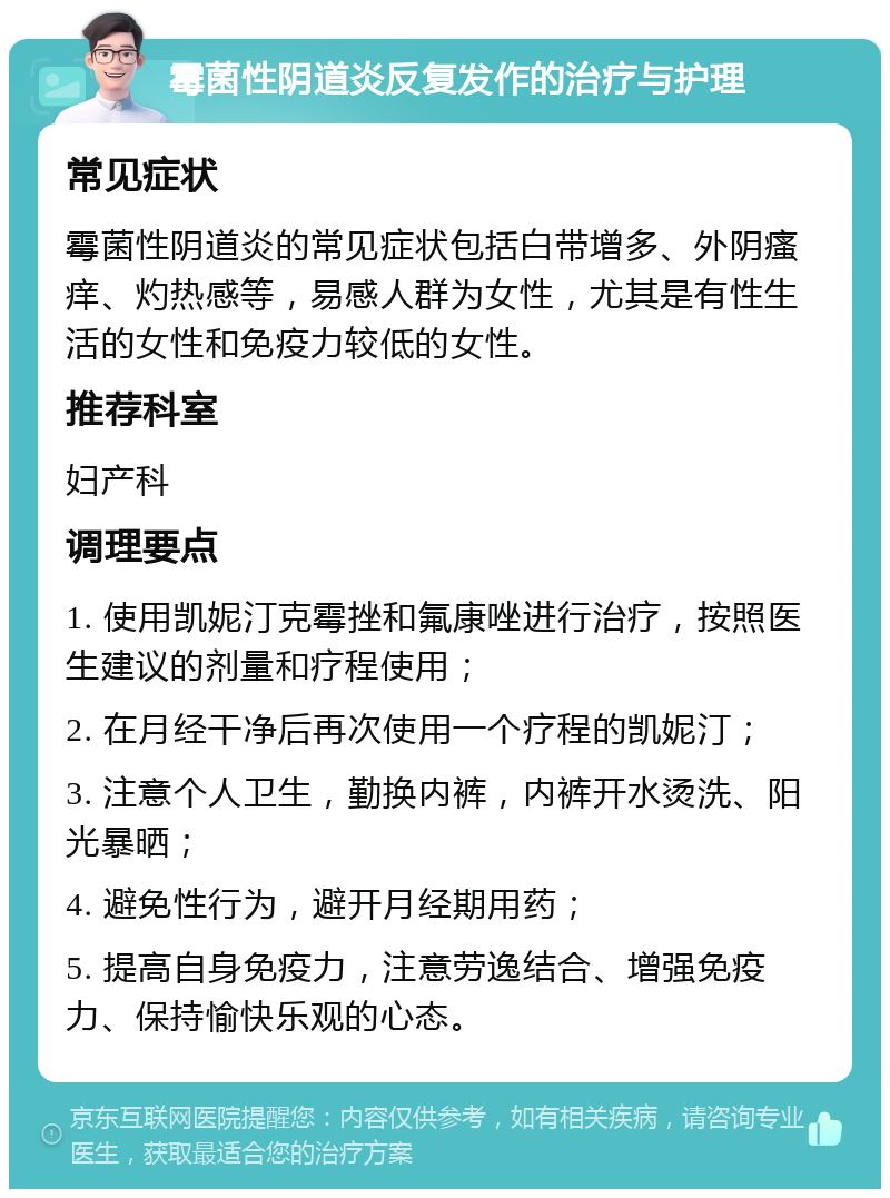 霉菌性阴道炎反复发作的治疗与护理 常见症状 霉菌性阴道炎的常见症状包括白带增多、外阴瘙痒、灼热感等，易感人群为女性，尤其是有性生活的女性和免疫力较低的女性。 推荐科室 妇产科 调理要点 1. 使用凯妮汀克霉挫和氟康唑进行治疗，按照医生建议的剂量和疗程使用； 2. 在月经干净后再次使用一个疗程的凯妮汀； 3. 注意个人卫生，勤换内裤，内裤开水烫洗、阳光暴晒； 4. 避免性行为，避开月经期用药； 5. 提高自身免疫力，注意劳逸结合、增强免疫力、保持愉快乐观的心态。