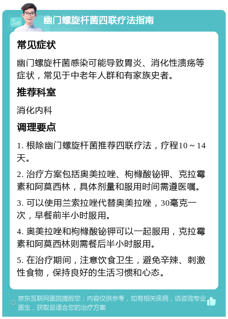 幽门螺旋杆菌四联疗法指南 常见症状 幽门螺旋杆菌感染可能导致胃炎、消化性溃疡等症状，常见于中老年人群和有家族史者。 推荐科室 消化内科 调理要点 1. 根除幽门螺旋杆菌推荐四联疗法，疗程10～14天。 2. 治疗方案包括奥美拉唑、枸橼酸铋钾、克拉霉素和阿莫西林，具体剂量和服用时间需遵医嘱。 3. 可以使用兰索拉唑代替奥美拉唑，30毫克一次，早餐前半小时服用。 4. 奥美拉唑和枸橼酸铋钾可以一起服用，克拉霉素和阿莫西林则需餐后半小时服用。 5. 在治疗期间，注意饮食卫生，避免辛辣、刺激性食物，保持良好的生活习惯和心态。