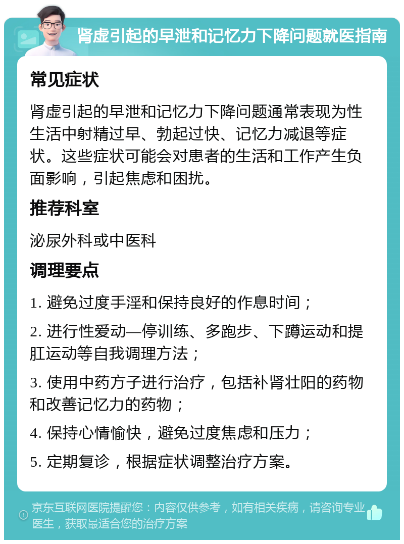 肾虚引起的早泄和记忆力下降问题就医指南 常见症状 肾虚引起的早泄和记忆力下降问题通常表现为性生活中射精过早、勃起过快、记忆力减退等症状。这些症状可能会对患者的生活和工作产生负面影响，引起焦虑和困扰。 推荐科室 泌尿外科或中医科 调理要点 1. 避免过度手淫和保持良好的作息时间； 2. 进行性爱动—停训练、多跑步、下蹲运动和提肛运动等自我调理方法； 3. 使用中药方子进行治疗，包括补肾壮阳的药物和改善记忆力的药物； 4. 保持心情愉快，避免过度焦虑和压力； 5. 定期复诊，根据症状调整治疗方案。