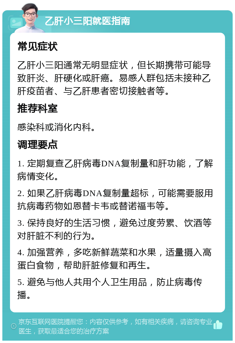 乙肝小三阳就医指南 常见症状 乙肝小三阳通常无明显症状，但长期携带可能导致肝炎、肝硬化或肝癌。易感人群包括未接种乙肝疫苗者、与乙肝患者密切接触者等。 推荐科室 感染科或消化内科。 调理要点 1. 定期复查乙肝病毒DNA复制量和肝功能，了解病情变化。 2. 如果乙肝病毒DNA复制量超标，可能需要服用抗病毒药物如恩替卡韦或替诺福韦等。 3. 保持良好的生活习惯，避免过度劳累、饮酒等对肝脏不利的行为。 4. 加强营养，多吃新鲜蔬菜和水果，适量摄入高蛋白食物，帮助肝脏修复和再生。 5. 避免与他人共用个人卫生用品，防止病毒传播。