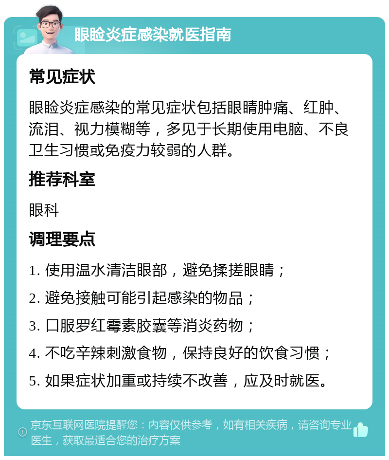 眼睑炎症感染就医指南 常见症状 眼睑炎症感染的常见症状包括眼睛肿痛、红肿、流泪、视力模糊等，多见于长期使用电脑、不良卫生习惯或免疫力较弱的人群。 推荐科室 眼科 调理要点 1. 使用温水清洁眼部，避免揉搓眼睛； 2. 避免接触可能引起感染的物品； 3. 口服罗红霉素胶囊等消炎药物； 4. 不吃辛辣刺激食物，保持良好的饮食习惯； 5. 如果症状加重或持续不改善，应及时就医。