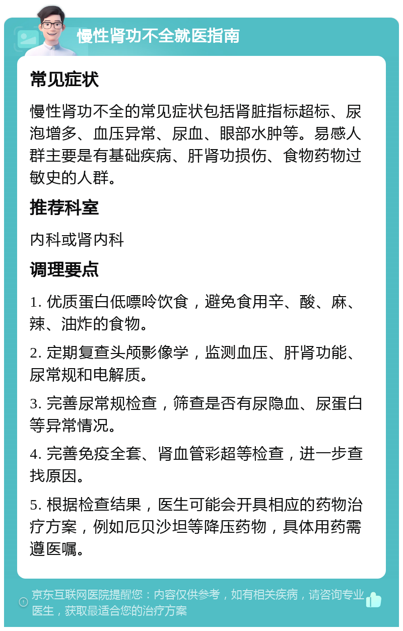 慢性肾功不全就医指南 常见症状 慢性肾功不全的常见症状包括肾脏指标超标、尿泡增多、血压异常、尿血、眼部水肿等。易感人群主要是有基础疾病、肝肾功损伤、食物药物过敏史的人群。 推荐科室 内科或肾内科 调理要点 1. 优质蛋白低嘌呤饮食，避免食用辛、酸、麻、辣、油炸的食物。 2. 定期复查头颅影像学，监测血压、肝肾功能、尿常规和电解质。 3. 完善尿常规检查，筛查是否有尿隐血、尿蛋白等异常情况。 4. 完善免疫全套、肾血管彩超等检查，进一步查找原因。 5. 根据检查结果，医生可能会开具相应的药物治疗方案，例如厄贝沙坦等降压药物，具体用药需遵医嘱。