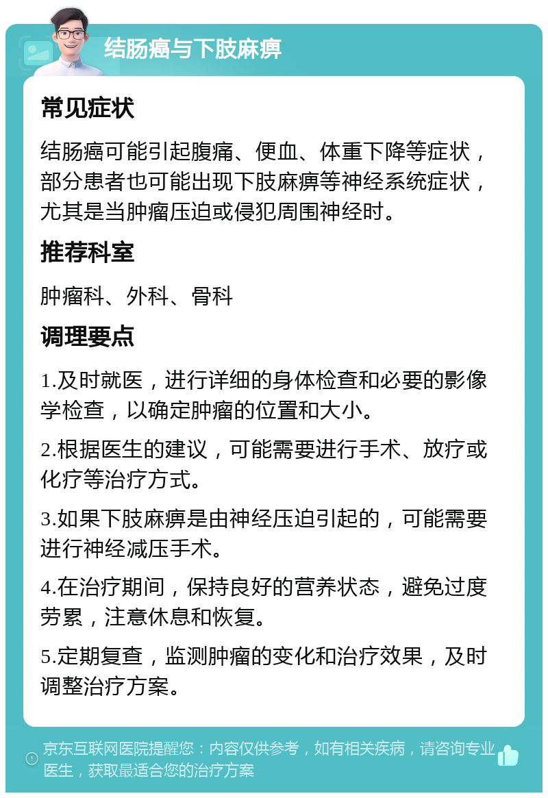 结肠癌与下肢麻痹 常见症状 结肠癌可能引起腹痛、便血、体重下降等症状，部分患者也可能出现下肢麻痹等神经系统症状，尤其是当肿瘤压迫或侵犯周围神经时。 推荐科室 肿瘤科、外科、骨科 调理要点 1.及时就医，进行详细的身体检查和必要的影像学检查，以确定肿瘤的位置和大小。 2.根据医生的建议，可能需要进行手术、放疗或化疗等治疗方式。 3.如果下肢麻痹是由神经压迫引起的，可能需要进行神经减压手术。 4.在治疗期间，保持良好的营养状态，避免过度劳累，注意休息和恢复。 5.定期复查，监测肿瘤的变化和治疗效果，及时调整治疗方案。