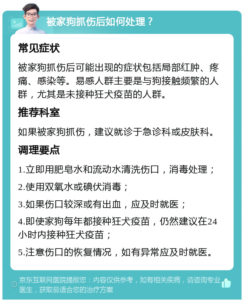 被家狗抓伤后如何处理？ 常见症状 被家狗抓伤后可能出现的症状包括局部红肿、疼痛、感染等。易感人群主要是与狗接触频繁的人群，尤其是未接种狂犬疫苗的人群。 推荐科室 如果被家狗抓伤，建议就诊于急诊科或皮肤科。 调理要点 1.立即用肥皂水和流动水清洗伤口，消毒处理； 2.使用双氧水或碘伏消毒； 3.如果伤口较深或有出血，应及时就医； 4.即使家狗每年都接种狂犬疫苗，仍然建议在24小时内接种狂犬疫苗； 5.注意伤口的恢复情况，如有异常应及时就医。