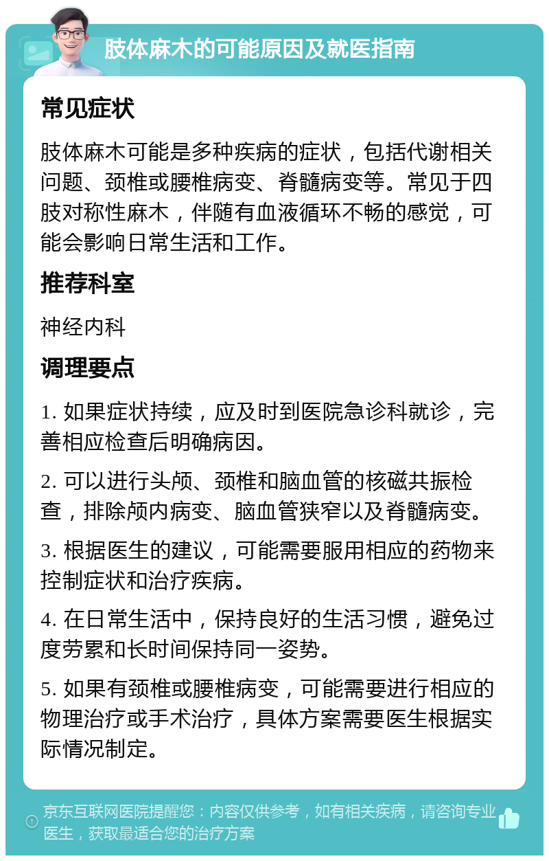 肢体麻木的可能原因及就医指南 常见症状 肢体麻木可能是多种疾病的症状，包括代谢相关问题、颈椎或腰椎病变、脊髓病变等。常见于四肢对称性麻木，伴随有血液循环不畅的感觉，可能会影响日常生活和工作。 推荐科室 神经内科 调理要点 1. 如果症状持续，应及时到医院急诊科就诊，完善相应检查后明确病因。 2. 可以进行头颅、颈椎和脑血管的核磁共振检查，排除颅内病变、脑血管狭窄以及脊髓病变。 3. 根据医生的建议，可能需要服用相应的药物来控制症状和治疗疾病。 4. 在日常生活中，保持良好的生活习惯，避免过度劳累和长时间保持同一姿势。 5. 如果有颈椎或腰椎病变，可能需要进行相应的物理治疗或手术治疗，具体方案需要医生根据实际情况制定。