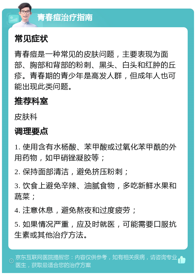 青春痘治疗指南 常见症状 青春痘是一种常见的皮肤问题，主要表现为面部、胸部和背部的粉刺、黑头、白头和红肿的丘疹。青春期的青少年是高发人群，但成年人也可能出现此类问题。 推荐科室 皮肤科 调理要点 1. 使用含有水杨酸、苯甲酸或过氧化苯甲酰的外用药物，如甲硝锉凝胶等； 2. 保持面部清洁，避免挤压粉刺； 3. 饮食上避免辛辣、油腻食物，多吃新鲜水果和蔬菜； 4. 注意休息，避免熬夜和过度疲劳； 5. 如果情况严重，应及时就医，可能需要口服抗生素或其他治疗方法。