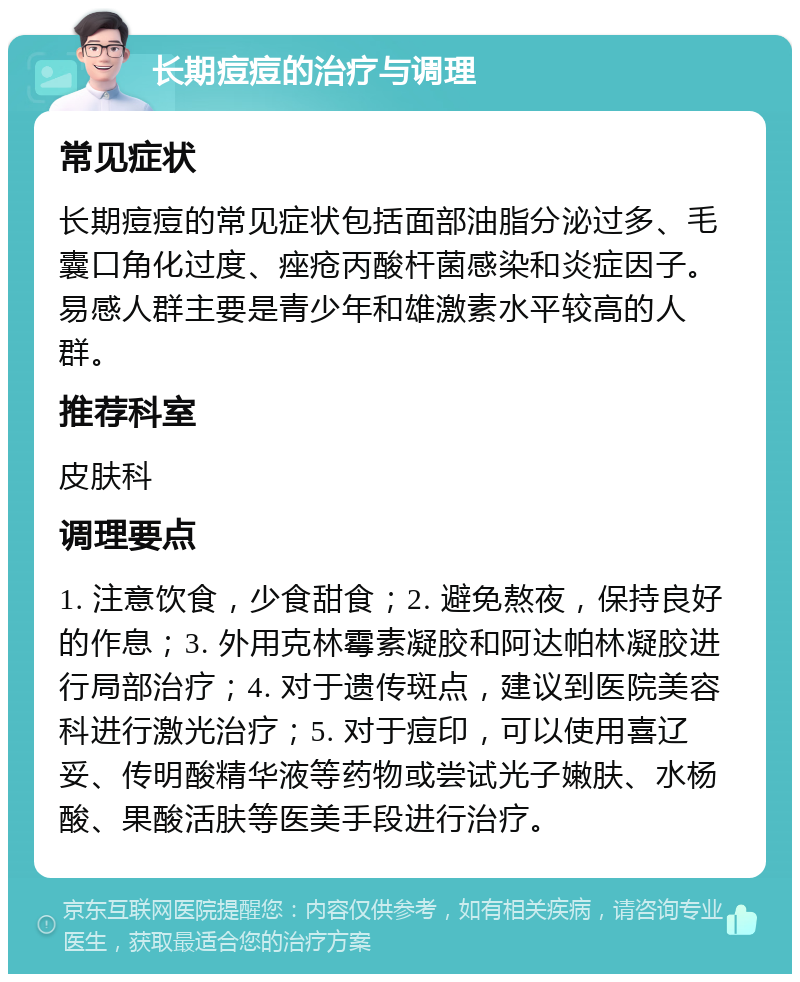 长期痘痘的治疗与调理 常见症状 长期痘痘的常见症状包括面部油脂分泌过多、毛囊口角化过度、痤疮丙酸杆菌感染和炎症因子。易感人群主要是青少年和雄激素水平较高的人群。 推荐科室 皮肤科 调理要点 1. 注意饮食，少食甜食；2. 避免熬夜，保持良好的作息；3. 外用克林霉素凝胶和阿达帕林凝胶进行局部治疗；4. 对于遗传斑点，建议到医院美容科进行激光治疗；5. 对于痘印，可以使用喜辽妥、传明酸精华液等药物或尝试光子嫩肤、水杨酸、果酸活肤等医美手段进行治疗。