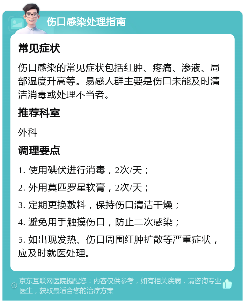 伤口感染处理指南 常见症状 伤口感染的常见症状包括红肿、疼痛、渗液、局部温度升高等。易感人群主要是伤口未能及时清洁消毒或处理不当者。 推荐科室 外科 调理要点 1. 使用碘伏进行消毒，2次/天； 2. 外用莫匹罗星软膏，2次/天； 3. 定期更换敷料，保持伤口清洁干燥； 4. 避免用手触摸伤口，防止二次感染； 5. 如出现发热、伤口周围红肿扩散等严重症状，应及时就医处理。