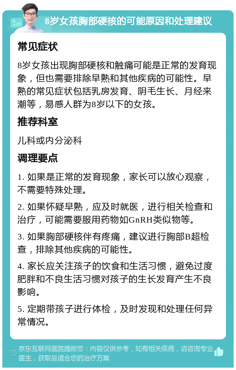 8岁女孩胸部硬核的可能原因和处理建议 常见症状 8岁女孩出现胸部硬核和触痛可能是正常的发育现象，但也需要排除早熟和其他疾病的可能性。早熟的常见症状包括乳房发育、阴毛生长、月经来潮等，易感人群为8岁以下的女孩。 推荐科室 儿科或内分泌科 调理要点 1. 如果是正常的发育现象，家长可以放心观察，不需要特殊处理。 2. 如果怀疑早熟，应及时就医，进行相关检查和治疗，可能需要服用药物如GnRH类似物等。 3. 如果胸部硬核伴有疼痛，建议进行胸部B超检查，排除其他疾病的可能性。 4. 家长应关注孩子的饮食和生活习惯，避免过度肥胖和不良生活习惯对孩子的生长发育产生不良影响。 5. 定期带孩子进行体检，及时发现和处理任何异常情况。