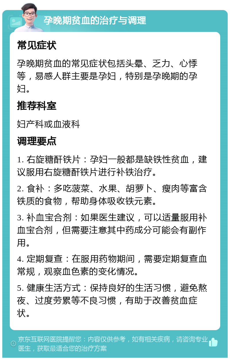 孕晚期贫血的治疗与调理 常见症状 孕晚期贫血的常见症状包括头晕、乏力、心悸等，易感人群主要是孕妇，特别是孕晚期的孕妇。 推荐科室 妇产科或血液科 调理要点 1. 右旋糖酐铁片：孕妇一般都是缺铁性贫血，建议服用右旋糖酐铁片进行补铁治疗。 2. 食补：多吃菠菜、水果、胡萝卜、瘦肉等富含铁质的食物，帮助身体吸收铁元素。 3. 补血宝合剂：如果医生建议，可以适量服用补血宝合剂，但需要注意其中药成分可能会有副作用。 4. 定期复查：在服用药物期间，需要定期复查血常规，观察血色素的变化情况。 5. 健康生活方式：保持良好的生活习惯，避免熬夜、过度劳累等不良习惯，有助于改善贫血症状。