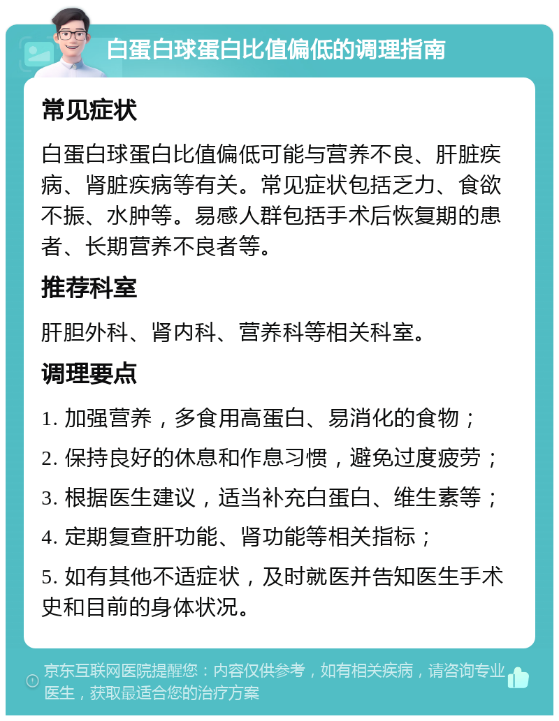 白蛋白球蛋白比值偏低的调理指南 常见症状 白蛋白球蛋白比值偏低可能与营养不良、肝脏疾病、肾脏疾病等有关。常见症状包括乏力、食欲不振、水肿等。易感人群包括手术后恢复期的患者、长期营养不良者等。 推荐科室 肝胆外科、肾内科、营养科等相关科室。 调理要点 1. 加强营养，多食用高蛋白、易消化的食物； 2. 保持良好的休息和作息习惯，避免过度疲劳； 3. 根据医生建议，适当补充白蛋白、维生素等； 4. 定期复查肝功能、肾功能等相关指标； 5. 如有其他不适症状，及时就医并告知医生手术史和目前的身体状况。