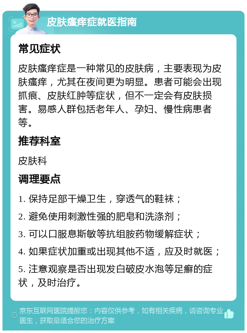 皮肤瘙痒症就医指南 常见症状 皮肤瘙痒症是一种常见的皮肤病，主要表现为皮肤瘙痒，尤其在夜间更为明显。患者可能会出现抓痕、皮肤红肿等症状，但不一定会有皮肤损害。易感人群包括老年人、孕妇、慢性病患者等。 推荐科室 皮肤科 调理要点 1. 保持足部干燥卫生，穿透气的鞋袜； 2. 避免使用刺激性强的肥皂和洗涤剂； 3. 可以口服息斯敏等抗组胺药物缓解症状； 4. 如果症状加重或出现其他不适，应及时就医； 5. 注意观察是否出现发白破皮水泡等足癣的症状，及时治疗。