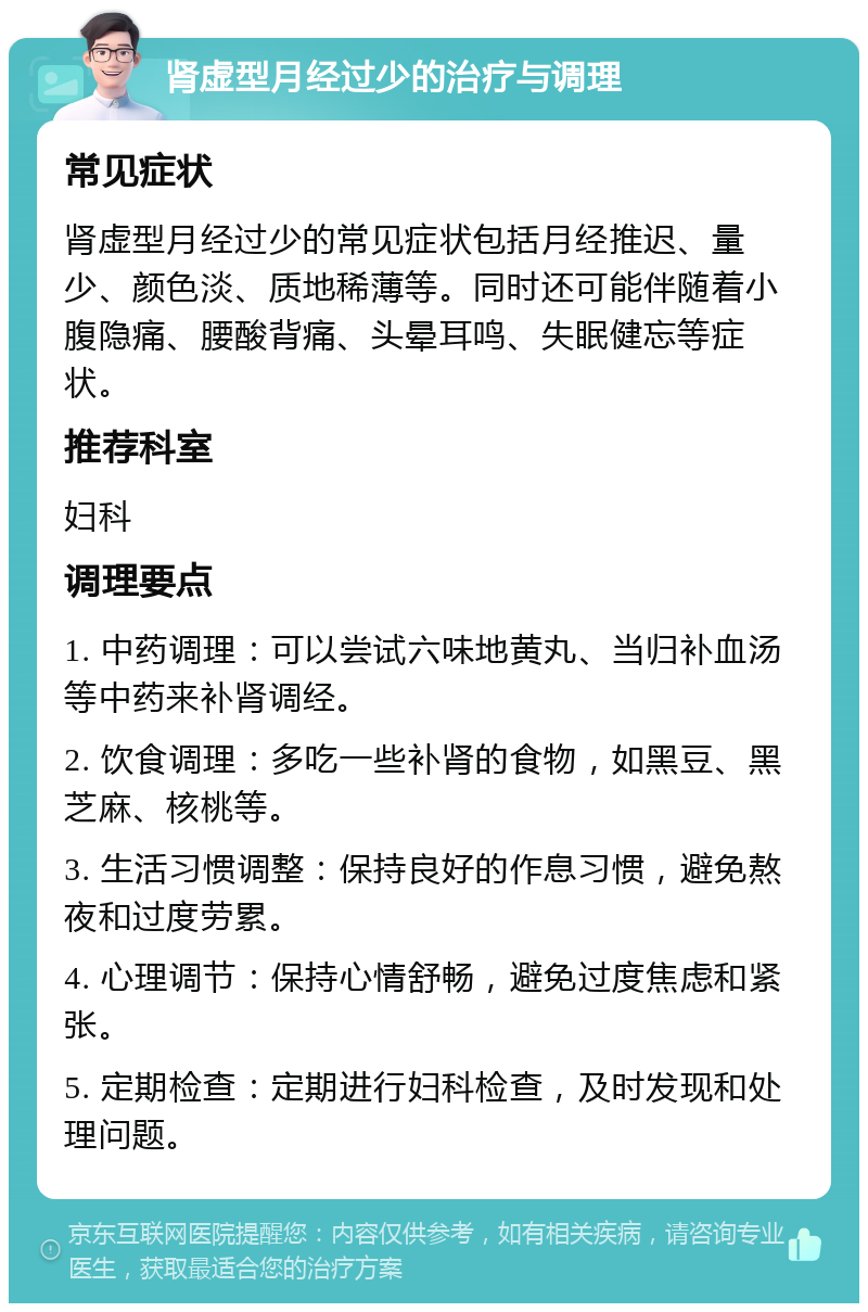 肾虚型月经过少的治疗与调理 常见症状 肾虚型月经过少的常见症状包括月经推迟、量少、颜色淡、质地稀薄等。同时还可能伴随着小腹隐痛、腰酸背痛、头晕耳鸣、失眠健忘等症状。 推荐科室 妇科 调理要点 1. 中药调理：可以尝试六味地黄丸、当归补血汤等中药来补肾调经。 2. 饮食调理：多吃一些补肾的食物，如黑豆、黑芝麻、核桃等。 3. 生活习惯调整：保持良好的作息习惯，避免熬夜和过度劳累。 4. 心理调节：保持心情舒畅，避免过度焦虑和紧张。 5. 定期检查：定期进行妇科检查，及时发现和处理问题。