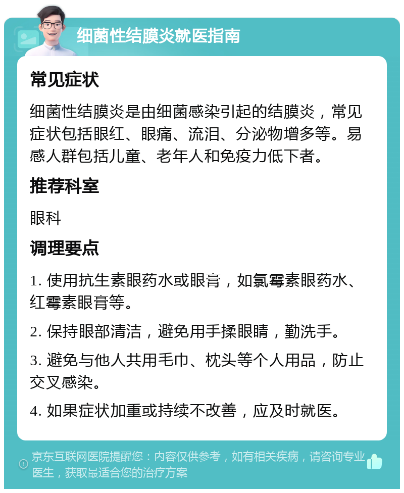 细菌性结膜炎就医指南 常见症状 细菌性结膜炎是由细菌感染引起的结膜炎，常见症状包括眼红、眼痛、流泪、分泌物增多等。易感人群包括儿童、老年人和免疫力低下者。 推荐科室 眼科 调理要点 1. 使用抗生素眼药水或眼膏，如氯霉素眼药水、红霉素眼膏等。 2. 保持眼部清洁，避免用手揉眼睛，勤洗手。 3. 避免与他人共用毛巾、枕头等个人用品，防止交叉感染。 4. 如果症状加重或持续不改善，应及时就医。