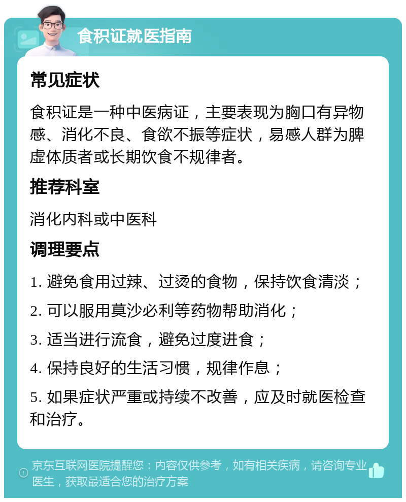 食积证就医指南 常见症状 食积证是一种中医病证，主要表现为胸口有异物感、消化不良、食欲不振等症状，易感人群为脾虚体质者或长期饮食不规律者。 推荐科室 消化内科或中医科 调理要点 1. 避免食用过辣、过烫的食物，保持饮食清淡； 2. 可以服用莫沙必利等药物帮助消化； 3. 适当进行流食，避免过度进食； 4. 保持良好的生活习惯，规律作息； 5. 如果症状严重或持续不改善，应及时就医检查和治疗。