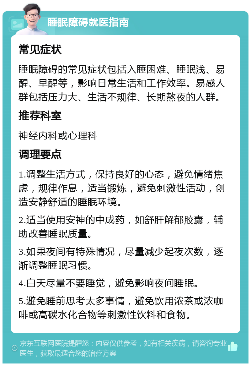 睡眠障碍就医指南 常见症状 睡眠障碍的常见症状包括入睡困难、睡眠浅、易醒、早醒等，影响日常生活和工作效率。易感人群包括压力大、生活不规律、长期熬夜的人群。 推荐科室 神经内科或心理科 调理要点 1.调整生活方式，保持良好的心态，避免情绪焦虑，规律作息，适当锻炼，避免刺激性活动，创造安静舒适的睡眠环境。 2.适当使用安神的中成药，如舒肝解郁胶囊，辅助改善睡眠质量。 3.如果夜间有特殊情况，尽量减少起夜次数，逐渐调整睡眠习惯。 4.白天尽量不要睡觉，避免影响夜间睡眠。 5.避免睡前思考太多事情，避免饮用浓茶或浓咖啡或高碳水化合物等刺激性饮料和食物。