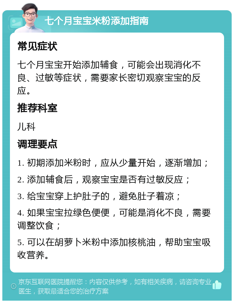 七个月宝宝米粉添加指南 常见症状 七个月宝宝开始添加辅食，可能会出现消化不良、过敏等症状，需要家长密切观察宝宝的反应。 推荐科室 儿科 调理要点 1. 初期添加米粉时，应从少量开始，逐渐增加； 2. 添加辅食后，观察宝宝是否有过敏反应； 3. 给宝宝穿上护肚子的，避免肚子着凉； 4. 如果宝宝拉绿色便便，可能是消化不良，需要调整饮食； 5. 可以在胡萝卜米粉中添加核桃油，帮助宝宝吸收营养。